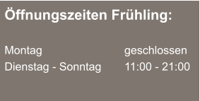 Öffnungszeiten Frühling:  Montag 			  	geschlossen Dienstag - Sonntag		11:00 - 21:00