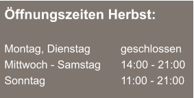 Öffnungszeiten Herbst:  Montag, Dienstag	  	geschlossen Mittwoch - Samstag		14:00 - 21:00 Sonntag				11:00 - 21:00